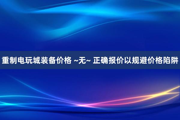 重制电玩城装备价格 ~无~ 正确报价以规避价格陷阱