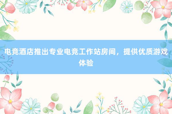 电竞酒店推出专业电竞工作站房间，提供优质游戏体验