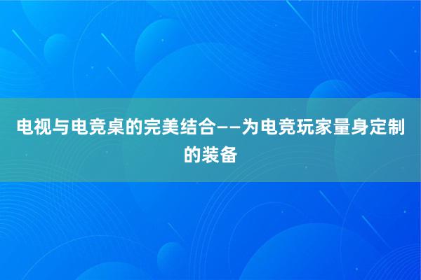 电视与电竞桌的完美结合——为电竞玩家量身定制的装备