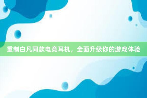 重制白凡同款电竞耳机，全面升级你的游戏体验