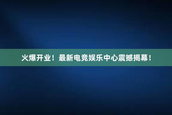 火爆开业！最新电竞娱乐中心震撼揭幕！