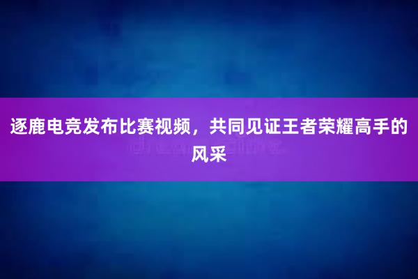 逐鹿电竞发布比赛视频，共同见证王者荣耀高手的风采