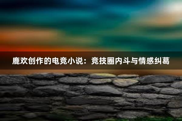 鹿欢创作的电竞小说：竞技圈内斗与情感纠葛