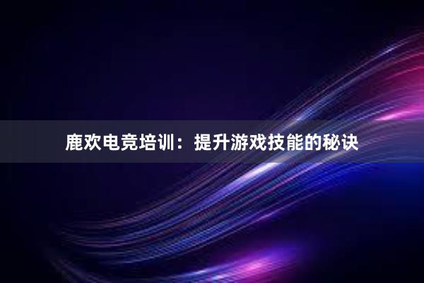 鹿欢电竞培训：提升游戏技能的秘诀