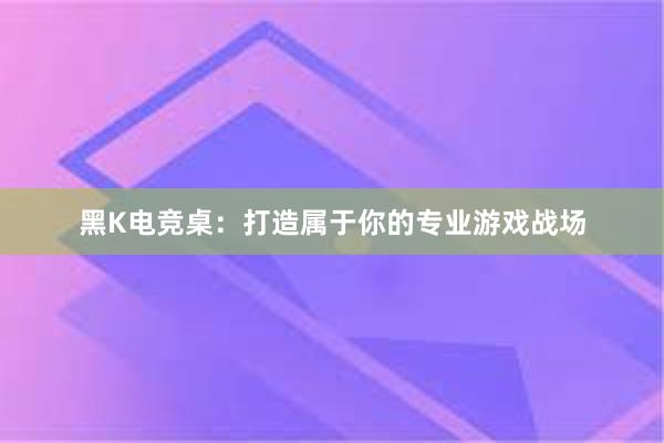 黑K电竞桌：打造属于你的专业游戏战场