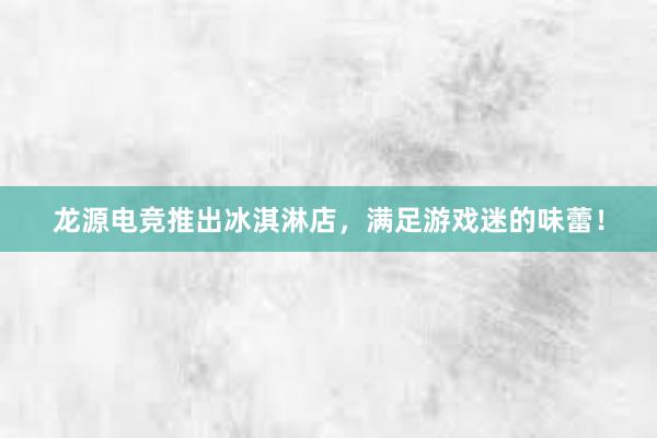 龙源电竞推出冰淇淋店，满足游戏迷的味蕾！